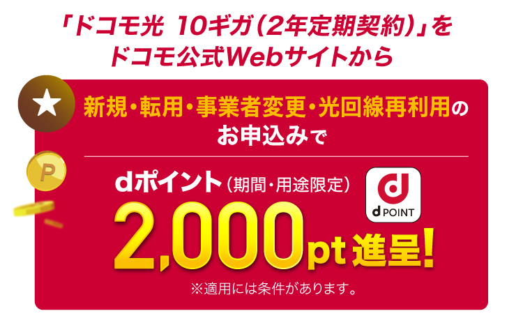 「ドコモ光 10ギガ（2年定期契約）」をドコモ公式Webサイトから 新規・転用・事業者変更・光回線再利用のお申込みでdポイント（期間・用途限定）2,000pt進呈!※適用には条件があります。